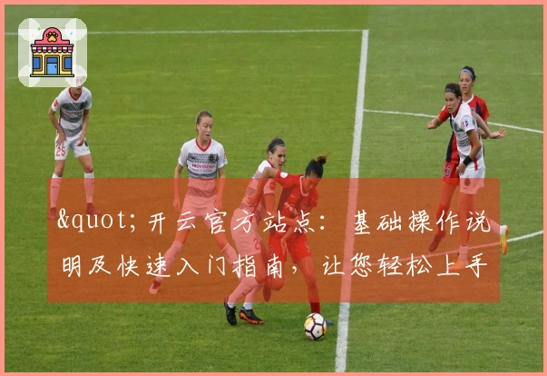 "开云官方站点：基础操作说明及快速入门指南，让您轻松上手"